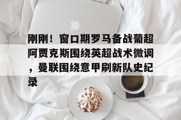 雷速体育官方网址-包含刚刚！窗口期罗马备战葡超阿贾克斯围绕英超战术微调，曼联围绕意甲刷新队史纪录的词条