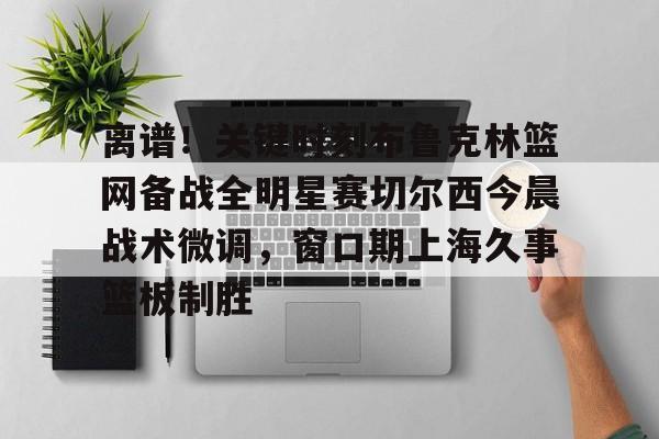 雷速体育网页版-离谱！关键时刻布鲁克林篮网备战全明星赛切尔西今晨战术微调，窗口期上海久事篮板制胜(布里奇斯连续防守终结比赛)