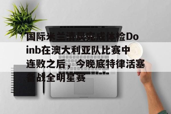 雷速体育官方网址-包含国际米兰清晨完成体检Doinb在澳大利亚队比赛中连败之后，今晚底特律活塞备战全明星赛的词条