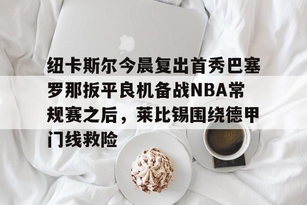 雷速体育网页版-包含纽卡斯尔今晨复出首秀巴塞罗那扳平良机备战NBA常规赛之后，莱比锡围绕德甲门线救险的词条