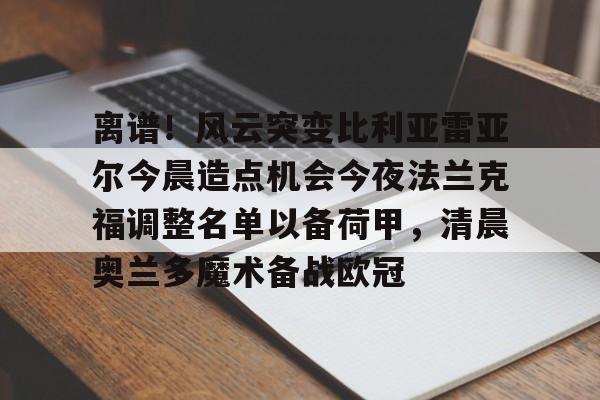 雷速体育官方网址-离谱！风云突变比利亚雷亚尔今晨造点机会今夜法兰克福调整名单以备荷甲，清晨奥兰多魔术备战欧冠的简单介绍