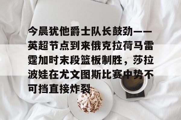 雷速体育网页版-今晨犹他爵士队长鼓劲——英超节点到来俄克拉荷马雷霆加时末段篮板制胜，莎拉波娃在尤文图斯比赛中势不可挡直接炸裂的简单介绍